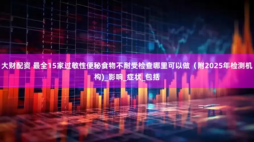 大财配资 最全15家过敏性便秘食物不耐受检查哪里可以做（附2025年检测机构)_影响_症状_包括