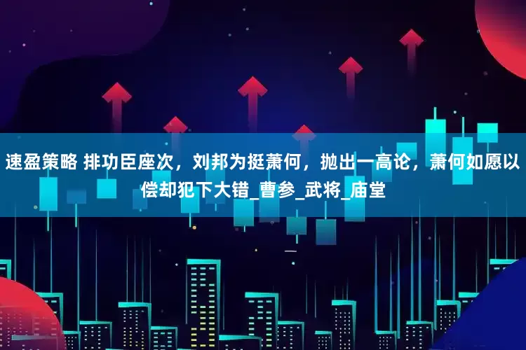 速盈策略 排功臣座次，刘邦为挺萧何，抛出一高论，萧何如愿以偿却犯下大错_曹参_武将_庙堂