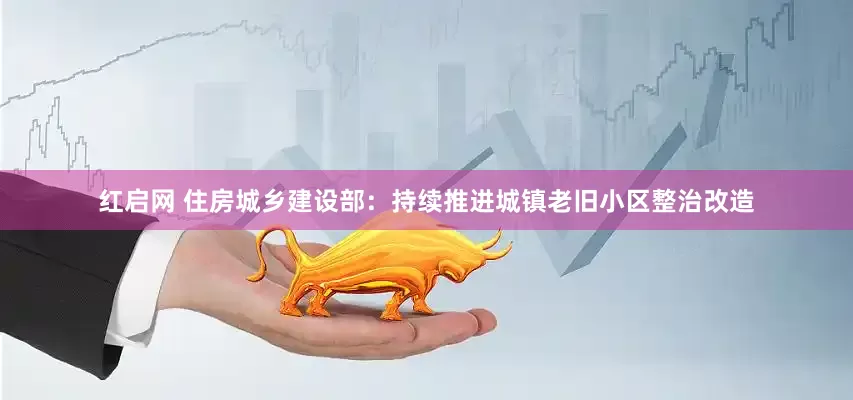红启网 住房城乡建设部：持续推进城镇老旧小区整治改造