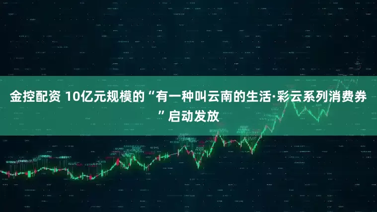 金控配资 10亿元规模的“有一种叫云南的生活·彩云系列消费券”启动发放