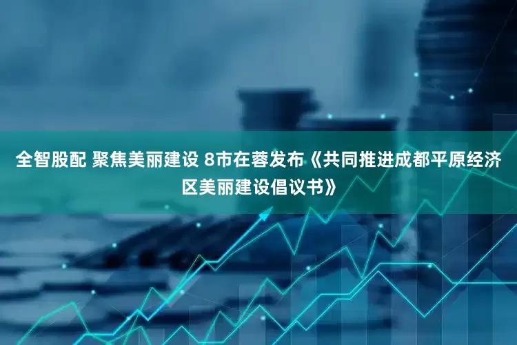 全智股配 聚焦美丽建设 8市在蓉发布《共同推进成都平原经济区美丽建设倡议书》