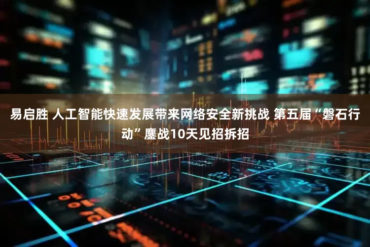 易启胜 人工智能快速发展带来网络安全新挑战 第五届“磐石行动”鏖战10天见招拆招