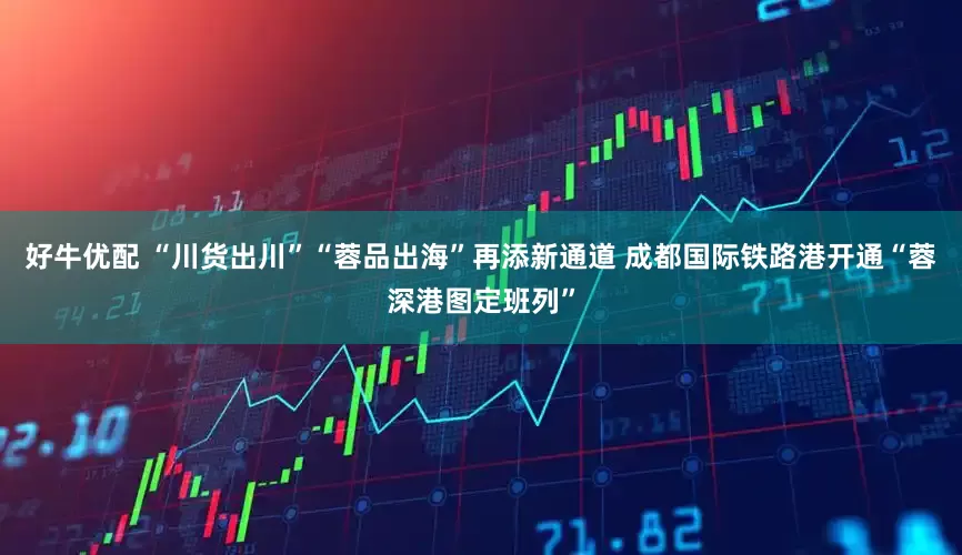 好牛优配 “川货出川”“蓉品出海”再添新通道 成都国际铁路港开通“蓉深港图定班列”