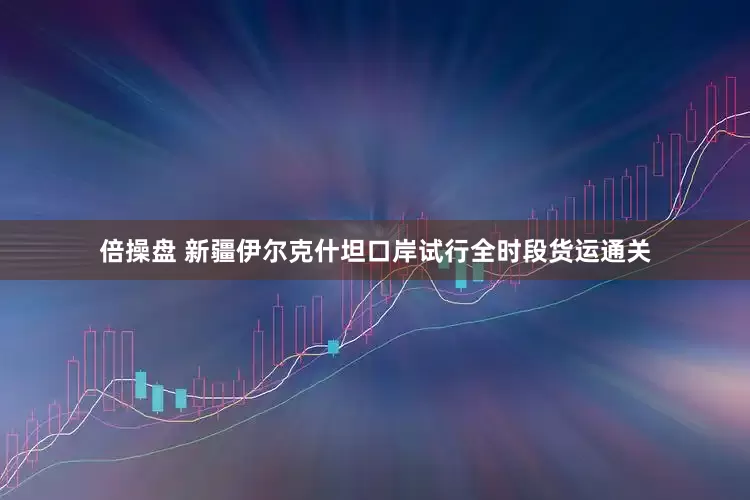 倍操盘 新疆伊尔克什坦口岸试行全时段货运通关