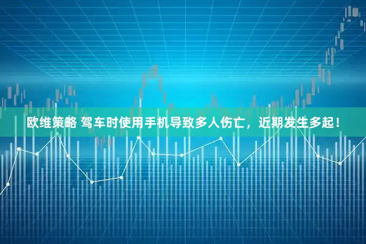 欧维策略 驾车时使用手机导致多人伤亡，近期发生多起！