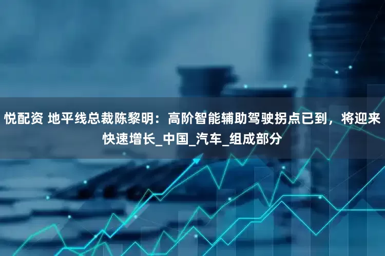 悦配资 地平线总裁陈黎明：高阶智能辅助驾驶拐点已到，将迎来快速增长_中国_汽车_组成部分