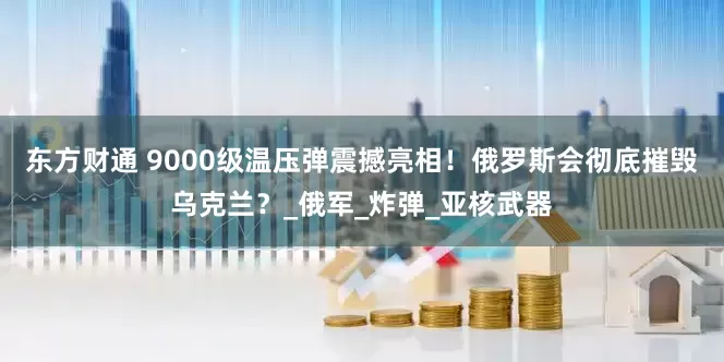 东方财通 9000级温压弹震撼亮相！俄罗斯会彻底摧毁乌克兰？_俄军_炸弹_亚核武器