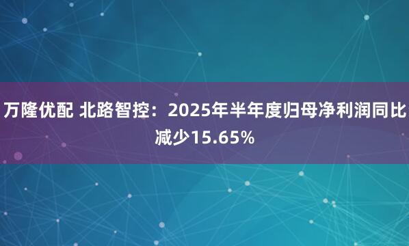 万隆优配 北路智控：2025年半年度归母净利润同比减少15.65%