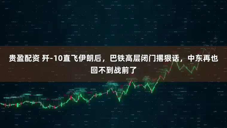 贵盈配资 歼-10直飞伊朗后，巴铁高层闭门撂狠话，中东再也回不到战前了
