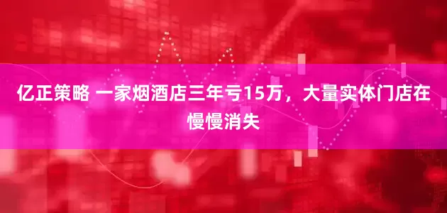 亿正策略 一家烟酒店三年亏15万，大量实体门店在慢慢消失