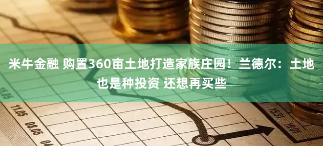 米牛金融 购置360亩土地打造家族庄园！兰德尔：土地也是种投资 还想再买些