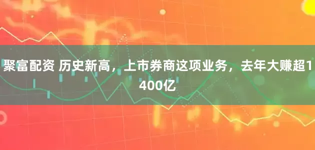 聚富配资 历史新高，上市券商这项业务，去年大赚超1400亿